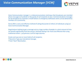 Voice Communication Manager [VCM] Voice Communication manager is a telecommunications technique that broadcasts pre-recorded phone messages to hundreds or thousands of call recipients at once. Commercial phone messages can be broadcast to customers in bulk fashion or emergency notification alerts can be delivered to members of a community.  Verve offers a very cost effective method of calling thousands to millions of individuals using our Voice Communication Manager.  Organizations looking to get a message out to a large number of people in a short amount of time can benefit significantly from this service. And bulk dialing is far more cost effective than using traditional mailers - just pennies a call for large volumes.  Create and save one or more list(s) of call recipients.  Record or Type your text phone message.  Push "Start" Blast button.  