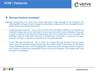 VCM : Features Message Broadcast Campaigns Message broadcasting is far more than simply delivering a single message to call recipients. The following different types of voice message broadcasting are supported with our message broadcast phone systems and outsourcing services:  Simple Message Broadcasts - This is a basic call where the auto dialers call from a list and play one standard message either to an individual, or to an answering machine and an individual. No person or agent is required to talk with the contacted party who in turn simply listens to the message. This technique could be useful when you wish to provide basic information or announce an event, provide a reminder, or request an action from the contacted individual.  Custom Message Broadcasting - This is similar to a Simple Message Broadcast but the phone system plays a customized message based upon the number dialed. Unique items of information can be inserted into a basic voice-messaging alert. Likewise the entire message could be unique for each number or based upon demographic items in the call list database. The message itself could be stored in the database.  