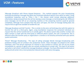 VCM : Features Message Broadcast with Phone Keypad Response - This method expands the prior broadcasting technique by playing a message that gives the contacted individual options from which to select. Using touchphone responses such as "Press 1 for...", the choices could include obtaining additional information, being removed from the call list, leaving a voice message, or terminating the call. Different voice messages can be left on an answering machine or the answering machine could be ignored completely. Although more complex than the prior call types, this form of message dialing does not require that an agent be available to handle this call.  Message Broadcast and Call Transfer - This is similar to the prior call technique but with the option to transfer the call to a third party. Again, using touchphone responses the contacted individual can request that the call be transferred to an outside agent. The phone system dials another number and when contact is made with the third party or different phone system, the call is transferred. This is effective when the transfer party or organization is remote or not directly connected with your phone system and center.  Smart" Message Broadcasting - This type of calling campaign blends message broadcasting with predictive dialing and can produce very productive results. Voice messages are played to the called individual, and if the person expresses an interest in your product or service, the call can be routed immediately to a group of agents who are actively standing by to accept calls. This type of call works well when a call center is behind the message broadcast campaign. You have effectively transformed an outbound call center into a more productive inbound center with voice messaging.  