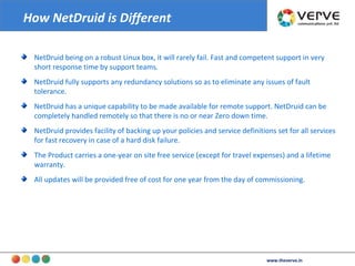 How NetDruid is Different NetDruid being on a robust Linux box, it will rarely fail. Fast and competent support in very short response time by support teams.  NetDruid fully supports any redundancy solutions so as to eliminate any issues of fault tolerance.  NetDruid has a unique capability to be made available for remote support. NetDruid can be completely handled remotely so that there is no or near Zero down time. NetDruid provides facility of backing up your policies and service definitions set for all services for fast recovery in case of a hard disk failure. The Product carries a one-year on site free service (except for travel expenses) and a lifetime warranty.  All updates will be provided free of cost for one year from the day of commissioning. www.theverve.in 