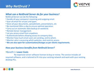 What can a NetDruid Server do for your business ? NetDruid Server can do the following:  Handle all your company's incoming and outgoing email. Scan all email for viruses and spam. Store all your documents, spreadsheets, presentations, etc  Be monitored 24hrs a day to ensure optimal operation.  Carry out an automatic data backup on weekend. Remote Server management. Let you access email from anywhere. Authenticate before allowing access to company data. Monitor how much email users are sending, and to whom. Monitor who is accessing which websites, and restricts access. We are also open for customization/changes as per clients requirements. How your business benefits from NetDruid Server? Benefit 1:  Lower Costs   No expensive server software licenses to buy or renew. The service includes all required software, and is tailored to fit into your existing network and work with your existing desktop PCs.  Why NetDruid ?   www.theverve.in 