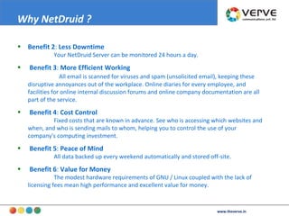 Benefit 2 :  Less Downtime   Your NetDruid Server can be monitored 24 hours a day.  Benefit 3 :  More Efficient Working   All email is scanned for viruses and spam (unsolicited email), keeping these disruptive annoyances out of the workplace. Online diaries for every employee, and facilities for online internal discussion forums and online company documentation are all part of the service.  Benefit 4 :  Cost Control   Fixed costs that are known in advance. See who is accessing which websites and when, and who is sending mails to whom, helping you to control the use of your company's computing investment.  Benefit 5 :  Peace of Mind   All data backed up every weekend automatically and stored off-site.  Benefit 6 :  Value for Money   The modest hardware requirements of GNU / Linux coupled with the lack of licensing fees mean high performance and excellent value for money.  Why NetDruid ? www.theverve.in 
