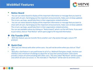 Notice   Board You can use notice board to display all the important information or message that you want to share with all users. By bringing out the important announcements, helps users to keep updated. This in turn, we hope, would help them in their organization related activities. You can use notice board to display all the important information or message that you want to share with all users. By bringing out the important announcements, helps users to keep updated. This in turn, we hope, would help them in their organization related activities.  You can see available notices by clicking on "Notice board" which is at the left frame. If you want to put notice, click on "Post Notice" which opens page to fill required information. File Transfer (FTP)‏ With this feature, you can transfer file to another user's ftp section through a secure FTP protocol.  Quick Chat Here you can interact with other online users. You will not be online when you click on "Chat" icon.  Basically a chat feature is very well known to all of us. Webmail Chat gives simple, intuitive user interface and a minimum of settings to adjust for an easy text communication. Chat rooms provide a means of communicating with other users. The area called "My Room" will be a public area which all users can access i.e. the chat data in "My Room" will be seen to all online users.  WebMail Features www.theverve.in 