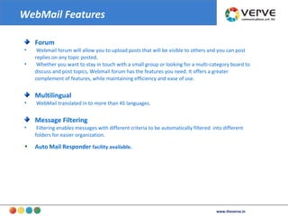 Forum Webmail forum will allow you to upload posts that will be visible to others and you can post replies on any topic posted. Whether you want to stay in touch with a small group or looking for a multi-category board to discuss and post topics, Webmail forum has the features you need. It offers a greater complement of features, while maintaining efficiency and ease of use.  Multilingual WebMail translated in to more than 45 languages. Message Filtering Filtering enables messages with different criteria to be automatically filtered  into different folders for easier organization. Auto   Mail Responder  facility available. WebMail Features www.theverve.in 