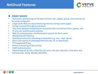 PROXY SERVER Restriction and banning on the basis of time, site, subject, group, and machine can be easily configured.  Large Cache Reduces actual browsing time by storing recent pages.  Can be accessed through any browser  Real-time database blacklisted or unwanted sites and domain (Porn, games, etc)  IP and user authentication policies.  MAC ID authentication. (Authentication system for Wi-Fi zone)  URL/Domain/IP Filtering.  Download restriction according to extension e.g. .exe. .mp3 .zip etc.  Alters and reports of attempted banned sites, IP, or downloads.  FTP Supported Proxy.  Online monitoring of Net activity.  LDAP Authentication  Reports/logs of all sites visited by user wise, site wise, day wise, time wise, and machine wise. (Daily, Weekly, Monthly)‏ NetDruid Features www.theverve.in 