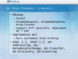 .N ET M ICRO F RAMEWORK - L IBRAIRIES

   • Réseau
      – Socket
      – HttpWebRequest, HttpWebResponse,
        HttpListener
      – Support WiFi possible, dépendant
        de l’EOM
   • Implémente WCF
      – Mais seulement Http binding
   • WSDL 1.1, SOAP 1.2, WS-
     Addressing, WS-
     MetadataExchange, WS-Transfer,
     WS-Discovery, WS-Eventing
 