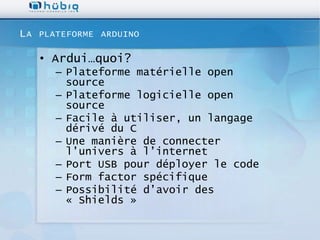LA   PLATEFORME ARDUINO

     • Ardui…quoi?
        – Plateforme matérielle open
          source
        – Plateforme logicielle open
          source
        – Facile à utiliser, un langage
          dérivé du C
        – Une manière de connecter
          l’univers à l’internet
        – Port USB pour déployer le code
        – Form factor spécifique
        – Possibilité d’avoir des
          « Shields »
 