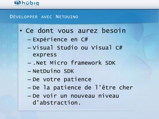 D ÉVELOPPER   AVEC   N ETDUINO

   • Ce dont vous aurez besoin
       – Expérience en C#
       – Visual Studio ou Visual C#
         express
       – .Net Micro framework SDK
       – NetDuino SDK
       – De votre patience
       – De la patience de l’être cher
       – De voir un nouveau niveau
         d’abstraction.
 