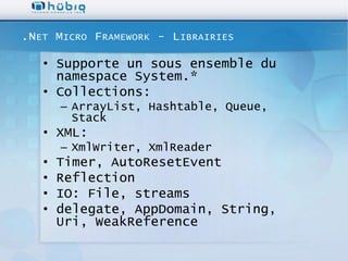 .N ET M ICRO F RAMEWORK - L IBRAIRIES

   • Supporte un sous ensemble du
     namespace System.*
   • Collections:
       – ArrayList, Hashtable, Queue,
         Stack
   • XML:
       – XmlWriter, XmlReader
   •   Timer, AutoResetEvent
   •   Reflection
   •   IO: File, streams
   •   delegate, AppDomain, String,
       Uri, WeakReference
 