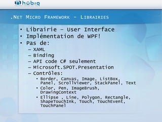 .N ET M ICRO F RAMEWORK - L IBRAIRIES

   • Librairie – User Interface
   • Implémentation de WPF!
   • Pas de:
      –   XAML
      –   Binding
      –   API code C# seulement
      –   Microsoft.SPOT.Presentation
      –   Contrôles:
           • Border, Canvas, Image, ListBox,
             Panel, ScrollViewer, StackPanel, Text
           • Color, Pen, ImageBrush,
             DrawingContext
           • Ellipse , Line, Polygon, Rectangle,
             ShapeTouchInk, Touch, TouchEvent,
             TouchPanel
 