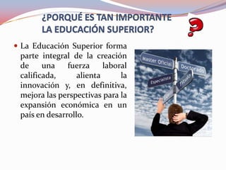  La Educación Superior forma
parte integral de la creación
de
una
fuerza
laboral
calificada,
alienta
la
innovación y, en definitiva,
mejora las perspectivas para la
expansión económica en un
país en desarrollo.