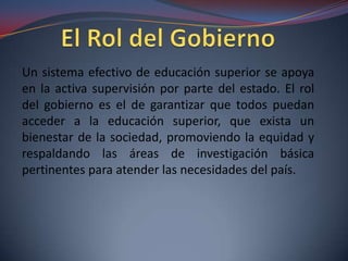 Un sistema efectivo de educación superior se apoya
en la activa supervisión por parte del estado. El rol
del gobierno es el de garantizar que todos puedan
acceder a la educación superior, que exista un
bienestar de la sociedad, promoviendo la equidad y
respaldando las áreas de investigación básica
pertinentes para atender las necesidades del país.

 