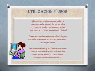 UTILIZACIÓN y usos

   ¿Las redes sociales nos ayudan a
  mantener relaciones interpersonales
  o por el contrario, nos separa de las
personas, al no tener un contacto físico?

Creemos que las redes sociales influyen
considerablemente en el comportamiento
            de las personas.

Los adolescentes y las personas menos
  favorecidas son los más vulnerables
    a sufrir una adicción o un cambio
      comportamiento no deseado
 