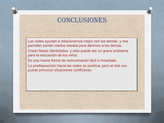 conclusiones

Las redes ayudan a relacionarnos mejor con los demás, y nos
permiten perder ciertos miedos para abrirnos a los demás.
Crean falsas identidades, y esto puede ser un grave problema
para la educación de los niños.
Es una nueva forma de comunicación fácil e inmediata.
La predisposición hacia las redes es positiva, pero el mal uso
puede provocar situaciones conflictivas.
 