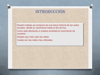 Introducción

Nuestro trabajo se compone de una breve historia de las redes
sociales, desde su nacimiento hasta el día de hoy,
Como está afectando a nuestra sociedad el crecimiento de
usuarios.
Edades que más usan las redes.
Cuales son las redes mas utilizadas
 
