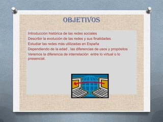 objetivos
Introducción histórica de las redes sociales
Describir la evolución de las redes y sus finalidades
Estudiar las redes más utilizadas en España
Dependiendo de la edad , las diferencias de usos y propósitos
Veremos la diferencia de interrelación entre lo virtual o lo
presencial.
 