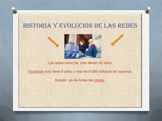 ,


HISTORIA Y Evolución DE LAS REDES




             Las redes como tal, sólo tienen 43 años.

 Facebook solo tiene 8 años y mas de 8.000 millones de usuarios.

                 Existen ya de todas las clases.
 