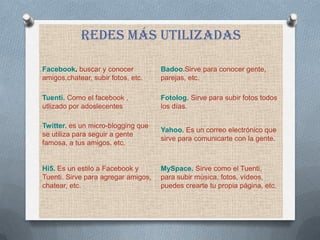 REDES MáS UTILIZADAS

Facebook. buscar y conocer           Badoo.Sirve para conocer gente,
amigos,chatear, subir fotos, etc.    parejas, etc.

Tuenti. Como el facebook ,           Fotolog. Sirve para subir fotos todos
utlizado por adoslecentes            los días.

Twitter. es un micro-blogging que
                                     Yahoo. Es un correo electrónico que
se utiliza para seguir a gente
                                     sirve para comunicarte con la gente.
famosa, a tus amigos, etc.


Hi5. Es un estilo a Facebook y       MySpace. Sirve como el Tuenti,
Tuenti. Sirve para agregar amigos,   para subir música, fotos, vídeos,
chatear, etc.                        puedes crearte tu propia página, etc.
 