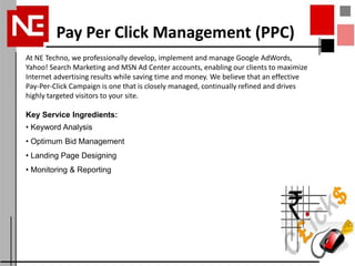 Pay Per Click Management (PPC)
At NE Techno, we professionally develop, implement and manage Google AdWords,
Yahoo! Search Marketing and MSN Ad Center accounts, enabling our clients to maximize
Internet advertising results while saving time and money. We believe that an effective
Pay-Per-Click Campaign is one that is closely managed, continually refined and drives
highly targeted visitors to your site.

Key Service Ingredients:
• Keyword Analysis
• Optimum Bid Management
• Landing Page Designing
• Monitoring & Reporting
 