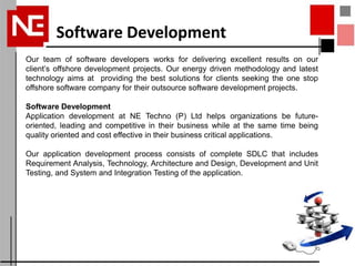 Software Development
Our team of software developers works for delivering excellent results on our
client’s offshore development projects. Our energy driven methodology and latest
technology aims at providing the best solutions for clients seeking the one stop
offshore software company for their outsource software development projects.

Software Development
Application development at NE Techno (P) Ltd helps organizations be future-
oriented, leading and competitive in their business while at the same time being
quality oriented and cost effective in their business critical applications.

Our application development process consists of complete SDLC that includes
Requirement Analysis, Technology, Architecture and Design, Development and Unit
Testing, and System and Integration Testing of the application.
 