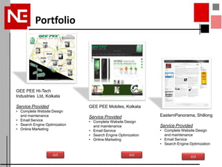 Portfolio




GEE PEE Hi-Tech
Industries Ltd, Kolkata

Service Provided               GEE PEE Mobiles, Kolkata
• Complete Website Design
  and maintenance              Service Provided               EasternPanorama, Shillong
• Email Service                • Complete Website Design
• Search Engine Optimization     and maintenance              Service Provided
• Online Marketing             • Email Service                • Complete Website Design
                               • Search Engine Optimization     and maintenance
                               • Online Marketing             • Email Service
                                                              • Search Engine Optimization
 