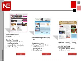 WomansPanorama,
Shillong
                               Elkon Hearing Care, New
Service Provided               Delhi
• Complete Website Design
  and maintenance              Service Provided            SP News Agency, Shillong
• Search Engine Optimization   • Complete Website Design
• Online Marketing               and maintenance           Service Provided
                               • Email Service             • Complete Website Design
                               • Brand Manual                and maintenance
 