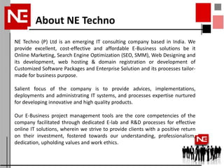 About NE Techno
NE Techno (P) Ltd is an emerging IT consulting company based in India. We
provide excellent, cost-effective and affordable E-Business solutions be it
Online Marketing, Search Engine Optimization (SEO, SMM), Web Designing and
its development, web hosting & domain registration or development of
Customized Software Packages and Enterprise Solution and its processes tailor-
made for business purpose.

Salient focus of the company is to provide advices, implementations,
deployments and administrating IT systems, and processes expertise nurtured
for developing innovative and high quality products.

Our E-Business project management tools are the core competencies of the
company facilitated through dedicated E-lab and R&D processes for effective
online IT solutions, wherein we strive to provide clients with a positive return
on their investment, fostered towards our understanding, professionalism,
dedication, upholding values and work ethics.
 