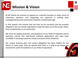 Mission & Vision
At NE Techno we envision to expand our customer business in major arena of
e-business solutions, and integrating our expertise in making their
unrecognized business and online initiatives a world-wide rage.

In that aspects, the mission that we have set for ourselves and the purpose
altogether also are wholly organized to make the best use of the assets, know-
how, competencies in our possession.

We strive for quality, precision, and excellence in our fields of expertise and its
operation overall. Our web-based, software applications also have been
incredible in assisting customers create successful online initiatives.

Our unique business plan and visions altogether has been helpful for our
clients in many ways. And we believe that there is a long to go before we
reached the zenith of excellence in our fields of operations.
 