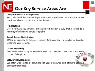 Our Key Service Areas Are
Complete Website Management
We understand the value of high-quality web site development and the crucial
role it can play in the life of an online business.

IT Consulting
Our IT consultancy services are structured in such a way that it caters to a
majority of businesses across the globe.

Search Engine Optimization
SEO is an essential technique employed for increasing the number of targeted
visitors to your website.

Online Marketing
Internet is hyped today as a medium with the potential to reach each and every
corner of the globe

Software Development
We offer wide range of solutions for your outsource and offshore software
development needs.
 