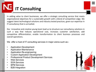 IT Consulting
In adding value to client businesses, we offer a strategic consulting service that meets
organizational objectives for a sustainable growth with a blend of competition edge. We
suggest latest technological solutions and industry tested practices, given our expertise in
IT consultancy that is unrivalled.

Our innovative and creative young team lead us to structure our consultancy solutions in
such a way that reduces operational cost, increases customer satisfaction, add
competitive differentiation, enable transformation to client business processes and
overall operations.

We offer a host of IT consulting services in major arena such as:-

•   Application Development
•   Application Maintenance
•   Application Re-engineering
•   Custom Application Development
•   Professional Product Development Services
•   Web Services
•   SOA Services
•   BPM Services
•   B2B Integration
 