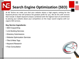 Search Engine Optimization (SEO)
At NE Techno we make sure that your website attains a high organic ranking for the
keyword phrases that will produce the greatest profit for you. We do this with services
that include in-depth keyword analysis combined with the highest level of commitment
to placing your website above your competitors on the major search engines with our
organic SEO services.

Key Service Ingredients:
• SEO Copywriting
• Link Building Services
• Directory Submissions
• Website Optimization Services
• Title & Meta Tags
• Keyword Research
• Free Consultation
 