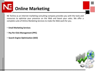 Online Marketing
NE Techno as an Internet marketing consulting company provides you with the tools and
resources to optimize your presence on the Web and boost your sales. We offer a
complete suite of Online Marketing Services to make the Web work for you.


• Email Marketing Services

• Pay Per Click Management (PPC)

• Search Engine Optimization (SEO)
 
