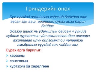 Бүх хүүхдэд ээжийнхээ гэдсэнд байхдаа олж
авсан зан ааш, араншин, сурах арга барил
байдаг.
Эдгээр шинж нь удамшлын байсан ч үүнийг
судалж сургалтын үйл ажиллагаандаа анхаарч
ажиллавал илүү ойлгомжтой чөлөөтэй
амьдралыг хүүхдэд өгч чаддаг юм.
Сурах арга барилыг:
 харааны
 сонсголын
 хүртэхүй ба хөдөлгөөн
Гриндерийн онол
 