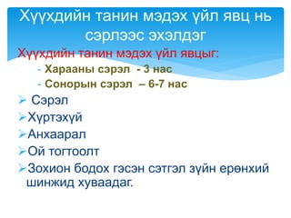 Хүүхдийн танин мэдэх үйл явцыг:
- Харааны сэрэл - 3 нас
- Сонорын сэрэл – 6-7 нас
 Сэрэл
Хүртэхүй
Анхаарал
Ой тогтоолт
Зохион бодох гэсэн сэтгэл зүйн ерөнхий
шинжид хуваадаг.
Хүүхдийн танин мэдэх үйл явц нь
сэрлээс эхэлдэг
 