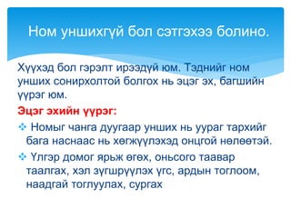Хүүхэд бол гэрэлт ирээдүй юм. Тэднийг ном
унших сонирхолтой болгох нь эцэг эх, багшийн
үүрэг юм.
Эцэг эхийн үүрэг:
 Номыг чанга дуугаар унших нь уураг тархийг
бага наснаас нь хөгжүүлэхэд онцгой нөлөөтэй.
 Үлгэр домог ярьж өгөх, оньсого таавар
таалгах, хэл зүгшрүүлэх үгс, ардын тоглоом,
наадгай тоглуулах, сургах
Ном уншихгүй бол сэтгэхээ болино.
 