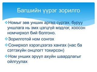 Номыг зөв унших аргад сургах, буруу
уншлага нь эмх цэгцгүй мэдлэг, хоосон
номчирхол бий болгоно.
Зорилготой ном сонгох
Сонирхол хэрэгцээгээ хангах (нас ба
сэтгэхүйн онцлогт тохирсон)
Ном унших эрүүл ахуйн шаардлагыг
ойлгуулах
Багшийн үүрэг зорилго
 