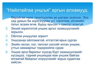 1. Өөрийгөө нээж танилцуулах үе шатаас эхэлсэн. Энэ
үед урмын ба зоригжуулах үгс хэрэглэж, итгэлийн
галыг асааж өгнө. Буруу ярьсан ч зэмлэл өгөхгүй.
2. Эхний зорилготой унших аргыг эзэмшүүлэхийг
зорьсон.
3. Ойлгож уншуулах зорилт
4. Уншсанаа ойлгомжтой, итгэлтэй ярьж сургах
5. Эхийн эхлэл, гол, төгсгөл хэсгийг ялган уншиж,
утгын хамаарлыг тодорхойлж сурах
6. Унших арга барилыг хүүхэд бүрт эзэмшүүлэхийг
хүсэхдээ, тэдний уншихдаа яаж уншиж байгаа
ялгаатай байдлыг илрүүлэхийг зорьж судалгаа
хийсэн.
“Найзтайгаа уншъя” аргын алхамууд
 