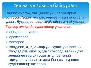 Эндээс ойлгож, зөв унших уншлагын аргыг
сонгосон. Зориг муутай, өөртөө итгэлгүй сурагч
удаан, бусдад сонсогдохгүй, ойлгомжгүй уншдаг.
Тэдгээр хүүхдийг судалснаар уншлагыг:
 ангидаа ангиараа
 аравтаараа
 багаараа
 тавуулаа, 4, 3, 2 –оор уншуулах уншлага нь
хүүхдэд дэмжлэг, бусдыг сонсоод өөрийн дуу
хоолойгоо гаргах гэсэн итгэл сэтгэлийг
төрүүлдэг уншлагын арга болохыг туршилт
судалгаагаар нотолсон.
Уншлагын зохион байгуулалт
 