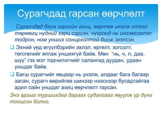  Сурагчдад бага зэргийн ахиц, өөртөө итгэх итгэл
төрмөгц нүдний харц сэргэн, нүүрэнд нь инээмсэглэл
тодрон, ном унших сонирхолтой болж эхэлсэн.
 Эхний үед өгүүлбэрийн эхлэл, өргөлт, зогсолт,
төгсгөлийг ялгаж уншихгүй байв. Мөн “нь, ч, л, даа,
шүү” гэх мэт тодчилогчийг салангид дуудан, удаан
уншдаг байв.
 Багш сурагчийг явцаар нь үнэлж, алдааг бага багаар
засан, сурагч өөрийгөө шинээр нээснээр бусадтайгаа
адил сайн уншдаг ахиц өөрчлөлт гарсан.
Энэ аргыг туршихдаа дараах судалгааг явуулж үр дүнг
тооцсон болно.
Сурагчдад гарсан өөрчлөлт
 