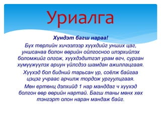 Хүндэт багш нараа!
Бүх төрлийн хичээлээр хүүхдийг унших цаг,
уншсанаа болон өөрийн ойлгосноо илэрхийлэх
боломжийг олгож, хүүхдэдитгэл урам өгч, сурган
хүмүүжүүлэх ариун үйлсдээ шамдан ажиллацгаая.
Хүүхэд бол бидний тарьсан үр, соёлж байгаа
цэцэг учраас арчилж тордож ургуулцгаая.
Мөн ертөнц дэлхийд 1 нар манддаг ч хүүхэд
болгон өөр өөрийн нартай. Багш таны мөнх хөх
тэнгэрт олон наран мандаж байг.
Уриалга
 