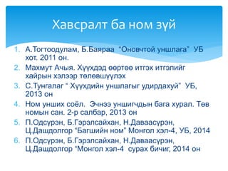 1. А.Тогтоодулам, Б.Баяраа “Оновчтой уншлага” УБ
хот. 2011 он.
2. Махмут Ачыя. Хүүхдэд өөртөө итгэх итгэлийг
хайрын хэлээр төлөвшүүлэх
3. С.Тунгалаг “ Хүүхдийн уншлагыг удирдахуй” УБ,
2013 он
4. Ном унших соёл. Эчнээ уншигчдын бага хурал. Төв
номын сан. 2-р салбар, 2013 он
5. П.Одсүрэн, Б.Гэрэлсайхан, Н.Даваасүрэн,
Ц.Дашдолгор “Багшийн ном” Монгол хэл-4, УБ, 2014
6. П.Одсүрэн, Б.Гэрэлсайхан, Н.Даваасүрэн,
Ц.Дашдолгор “Монгол хэл-4 сурах бичиг, 2014 он
Хавсралт ба ном зүй
 