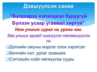 “Бүгдээрээ хэлэлцвэл буруугүй
Бүлээн усаар угаавал хиргүй”
Ном уншиж сурах нь урлаг юм.
Зөв унших аргад чиглүүлж төлөвшүүлэх
нь
Дэлхийн оюуны мэдлэг олох хэрэгсэл
Бичгийн хэл, урлаг эзэмших
Сэтгэхүйн соёл хөгжүүлэх суурь
Дэвшүүлсэн санаа
 