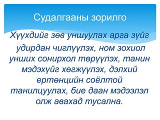 Хүүхдийг зөв уншуулах арга зүйг
удирдан чиглүүлэх, ном зохиол
унших сонирхол төрүүлэх, танин
мэдэхүйг хөгжүүлэх, дэлхий
ертөнцийн соёлтой
танилцуулах, бие даан мэдээлэл
олж авахад тусална.
Судалгааны зорилго
 