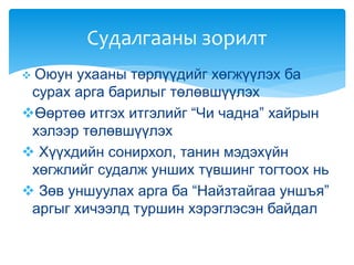  Оюун ухааны төрлүүдийг хөгжүүлэх ба
сурах арга барилыг төлөвшүүлэх
Өөртөө итгэх итгэлийг “Чи чадна” хайрын
хэлээр төлөвшүүлэх
 Хүүхдийн сонирхол, танин мэдэхүйн
хөгжлийг судалж унших түвшинг тогтоох нь
 Зөв уншуулах арга ба “Найзтайгаа уншъя”
аргыг хичээлд туршин хэрэглэсэн байдал
Судалгааны зорилт
 