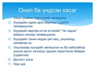 1) Оюун ухааны төрлүүдийг хөгжүүлэх
2) Хүүхдийн сурах арга барилыг судалж
төлөвшүүлэх
3) Хүүхдийн өөртөө итгэх итгэлийг “Чи чадна”
хайрын хэлээр төлөвшүүлэх
4) Хүүхдийн танин мэдэх үйл явц, уншлагад
нөлөөлөх нь
5) Уншлагаар хүүхдийг хөгжүүлэх нь ба найзтайгаа
уншъя аргыг хичээлд туршин хэрэглэсэн байдал
(судалгаа)
6) Дүгнэлт хэсэг
7) Ном зүй
Онол ба үндсэн хэсэг
 