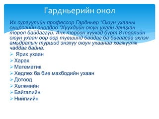 Их сургуулийн профессор Гардньер “Оюун ухааны
онцлогийн онолдоо “Хүүхдийн оюун ухаан ганцхан
төрөл байдаггүй. Анх төрсөн хүүхэд бүрт 8 төрлийн
оюун ухаан өөр өөр түвшинд байдаг ба багаасаа эхлэн
амьдралын туршид энэхүү оюун ухаанаа хөгжүүлж
чаддаг байна.
 Ярих ухаан
Харах
Математик
Хөдлөх ба бие махбодийн ухаан
Дотоод
Хөгжмийн
Байгалийн
Нийгмийн
Гардньерийн онол
 