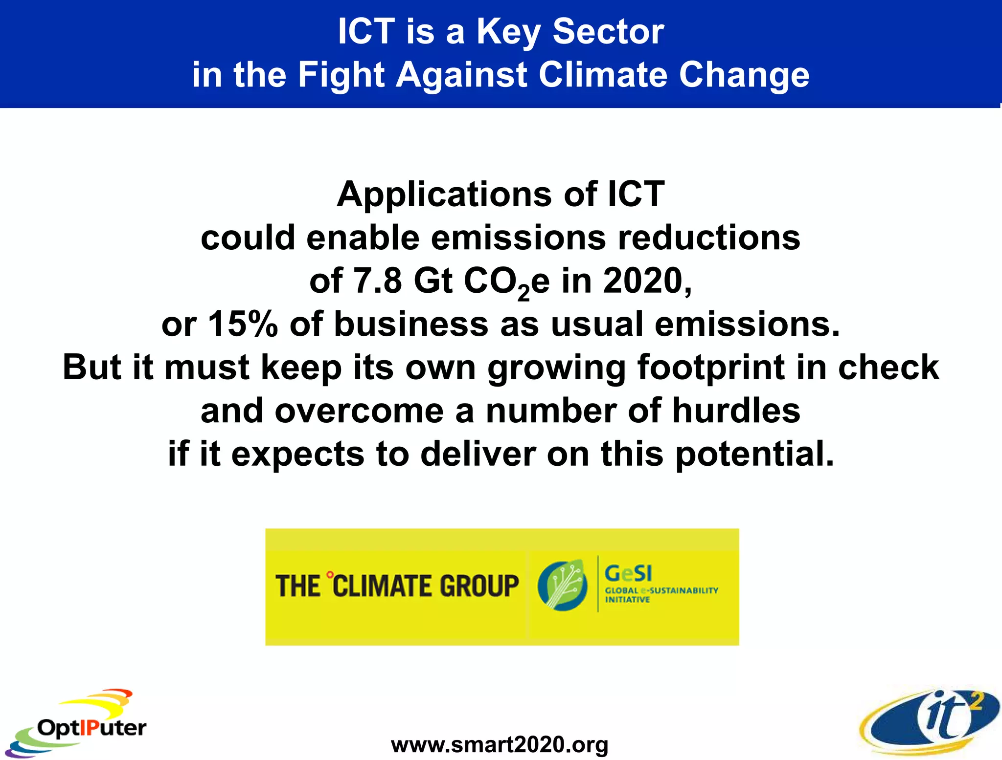 ICT is a Key Sector
       in the Fight Against Climate Change


                  Applications of ICT
          could enable emissions reductions
                 of 7.8 Gt CO2e in 2020,
       or 15% of business as usual emissions.
But it must keep its own growing footprint in check
          and overcome a number of hurdles
       if it expects to deliver on this potential.




                   www.smart2020.org
 