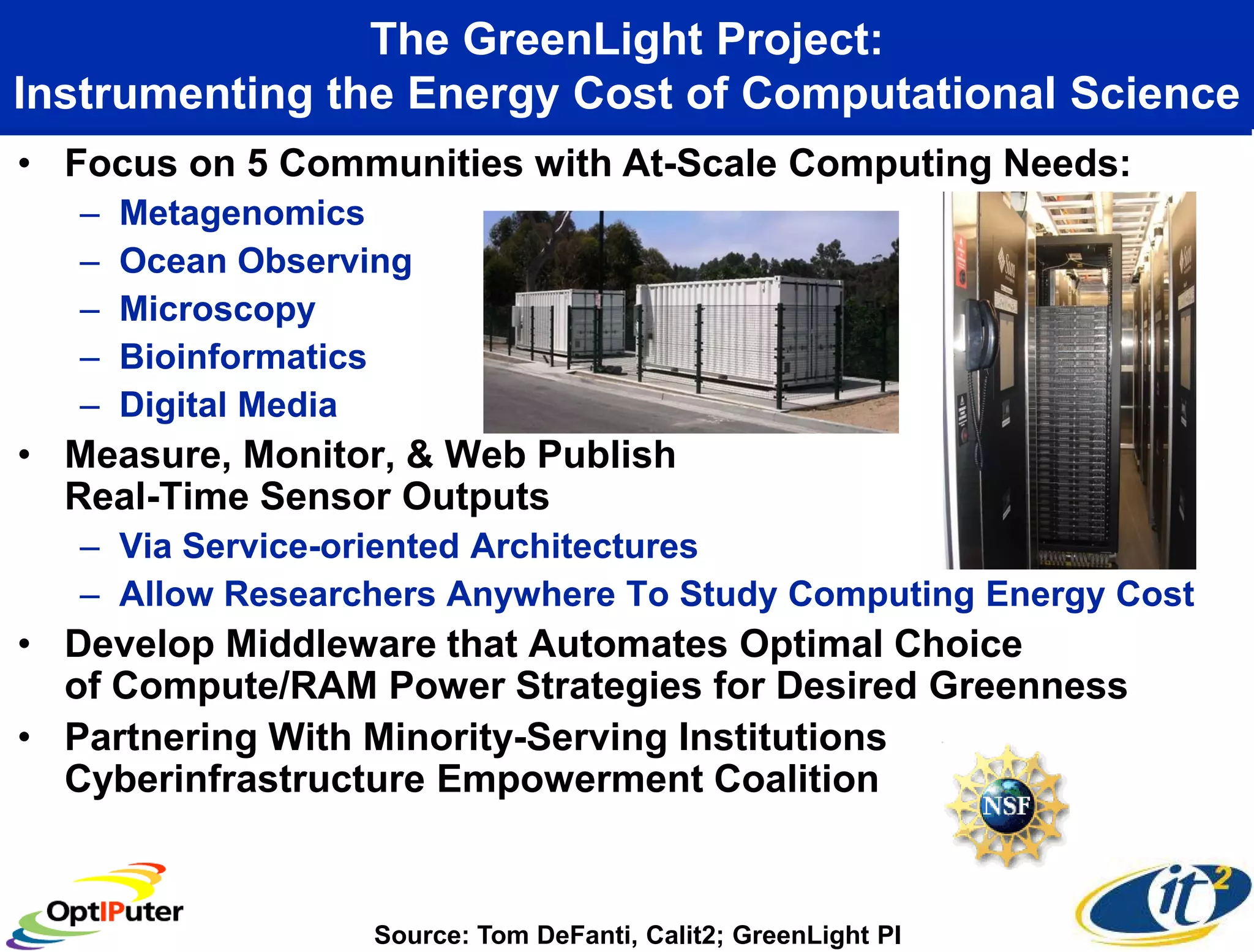 The GreenLight Project:
Instrumenting the Energy Cost of Computational Science
• Focus on 5 Communities with At-Scale Computing Needs:
   –   Metagenomics
   –   Ocean Observing
   –   Microscopy
   –   Bioinformatics
   –   Digital Media
• Measure, Monitor, & Web Publish
  Real-Time Sensor Outputs
   – Via Service-oriented Architectures
   – Allow Researchers Anywhere To Study Computing Energy Cost
• Develop Middleware that Automates Optimal Choice
  of Compute/RAM Power Strategies for Desired Greenness
• Partnering With Minority-Serving Institutions
  Cyberinfrastructure Empowerment Coalition


                    Source: Tom DeFanti, Calit2; GreenLight PI
 