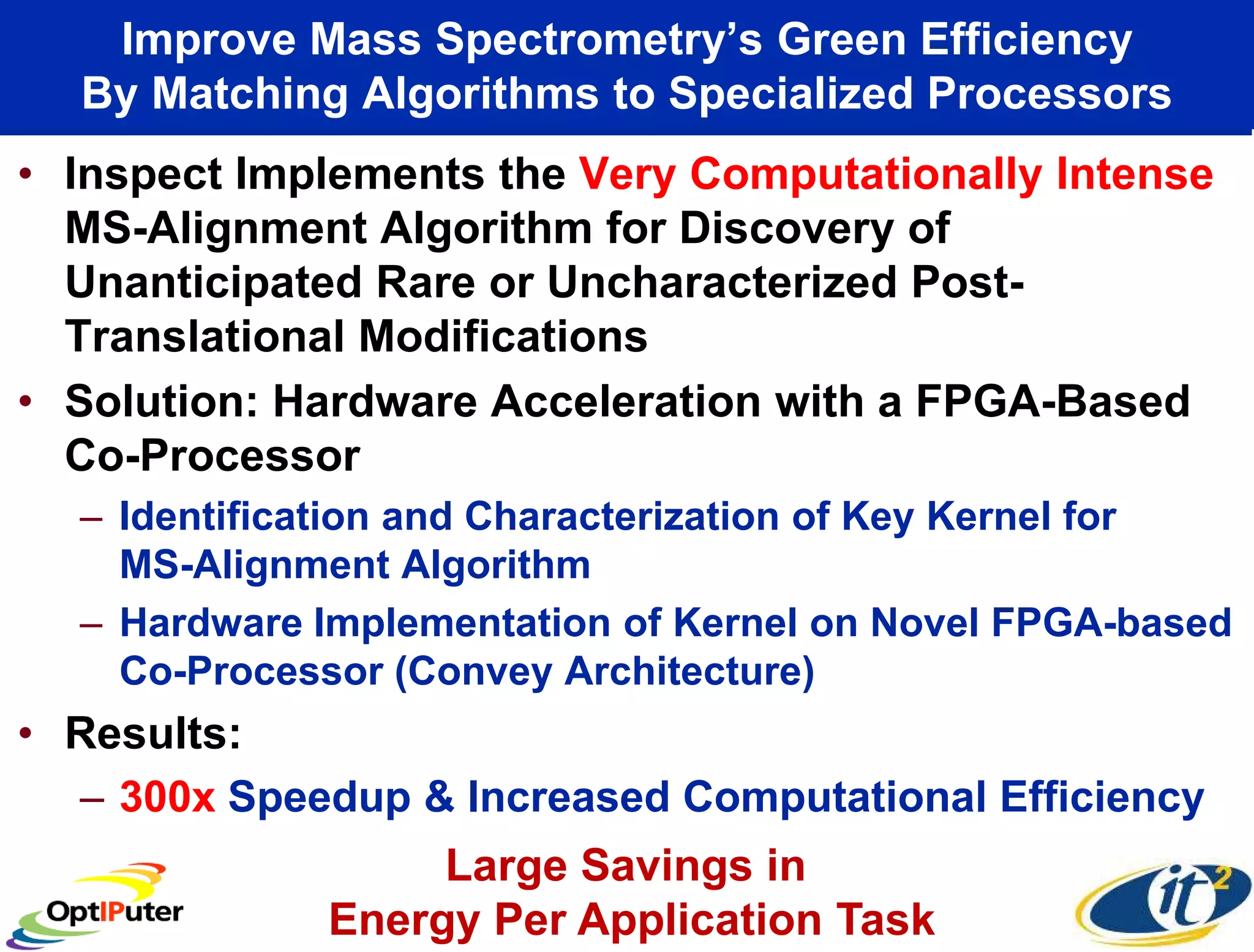 Improve Mass Spectrometry’s Green Efficiency
  By Matching Algorithms to Specialized Processors
• Inspect Implements the Very Computationally Intense
  MS-Alignment Algorithm for Discovery of
  Unanticipated Rare or Uncharacterized Post-
  Translational Modifications
• Solution: Hardware Acceleration with a FPGA-Based
  Co-Processor
  – Identification and Characterization of Key Kernel for
    MS-Alignment Algorithm
  – Hardware Implementation of Kernel on Novel FPGA-based
    Co-Processor (Convey Architecture)
• Results:
  – 300x Speedup & Increased Computational Efficiency
                  Large Savings in
             Energy Per Application Task
 