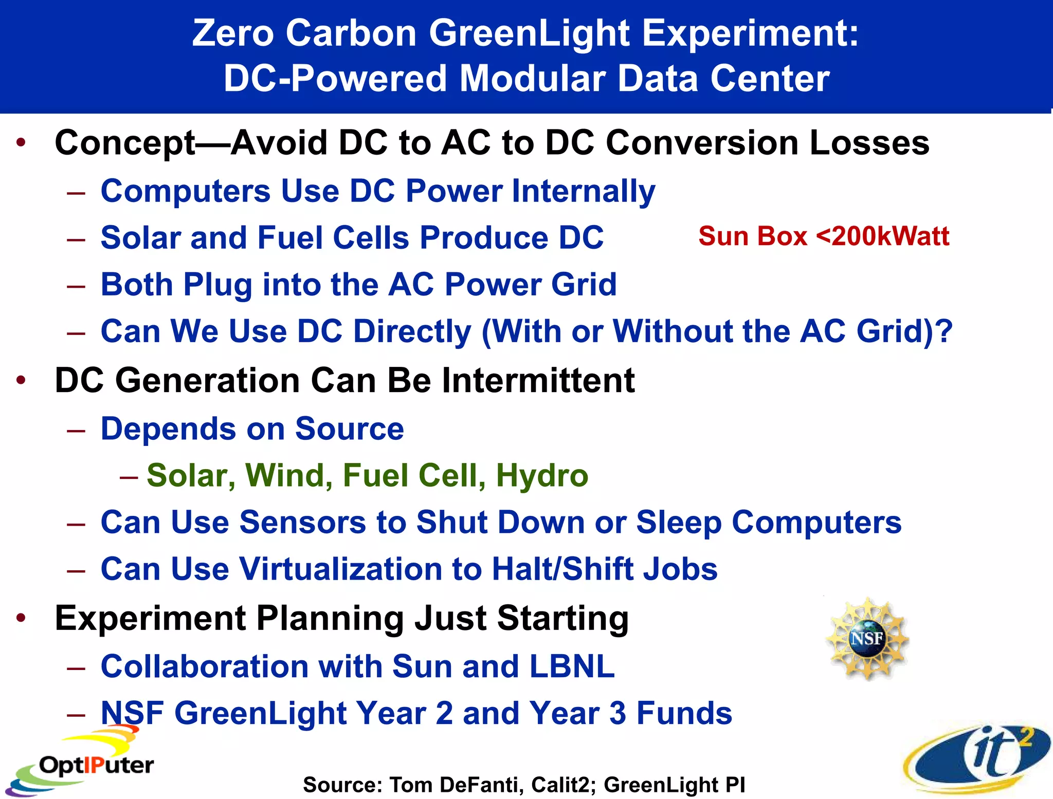 Zero Carbon GreenLight Experiment:
            DC-Powered Modular Data Center
• Concept—Avoid DC to AC to DC Conversion Losses
  –   Computers Use DC Power Internally
  –   Solar and Fuel Cells Produce DC      Sun Box <200kWatt
  –   Both Plug into the AC Power Grid
  –   Can We Use DC Directly (With or Without the AC Grid)?
• DC Generation Can Be Intermittent
  – Depends on Source
     – Solar, Wind, Fuel Cell, Hydro
  – Can Use Sensors to Shut Down or Sleep Computers
  – Can Use Virtualization to Halt/Shift Jobs
• Experiment Planning Just Starting
  – Collaboration with Sun and LBNL
  – NSF GreenLight Year 2 and Year 3 Funds

                  Source: Tom DeFanti, Calit2; GreenLight PI
 